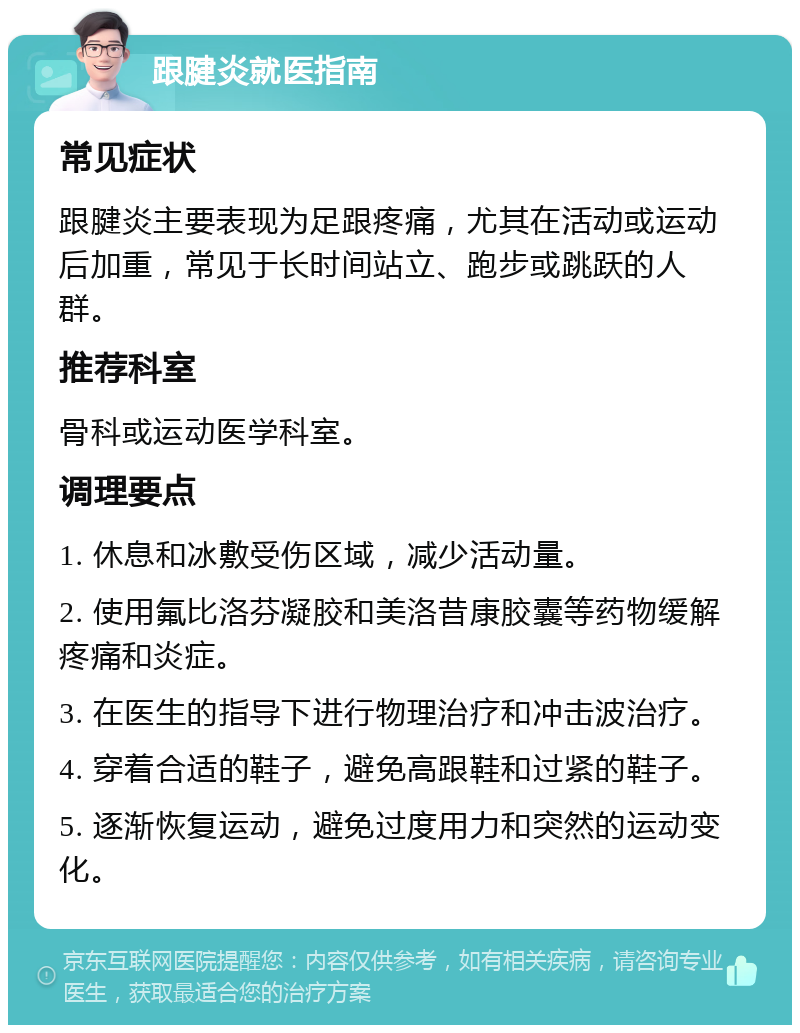 跟腱炎就医指南 常见症状 跟腱炎主要表现为足跟疼痛，尤其在活动或运动后加重，常见于长时间站立、跑步或跳跃的人群。 推荐科室 骨科或运动医学科室。 调理要点 1. 休息和冰敷受伤区域，减少活动量。 2. 使用氟比洛芬凝胶和美洛昔康胶囊等药物缓解疼痛和炎症。 3. 在医生的指导下进行物理治疗和冲击波治疗。 4. 穿着合适的鞋子，避免高跟鞋和过紧的鞋子。 5. 逐渐恢复运动，避免过度用力和突然的运动变化。