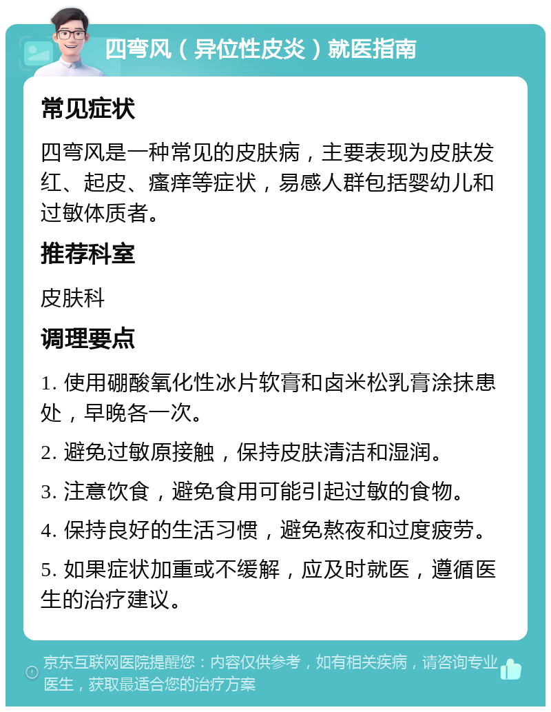 四弯风（异位性皮炎）就医指南 常见症状 四弯风是一种常见的皮肤病，主要表现为皮肤发红、起皮、瘙痒等症状，易感人群包括婴幼儿和过敏体质者。 推荐科室 皮肤科 调理要点 1. 使用硼酸氧化性冰片软膏和卤米松乳膏涂抹患处，早晚各一次。 2. 避免过敏原接触，保持皮肤清洁和湿润。 3. 注意饮食，避免食用可能引起过敏的食物。 4. 保持良好的生活习惯，避免熬夜和过度疲劳。 5. 如果症状加重或不缓解，应及时就医，遵循医生的治疗建议。