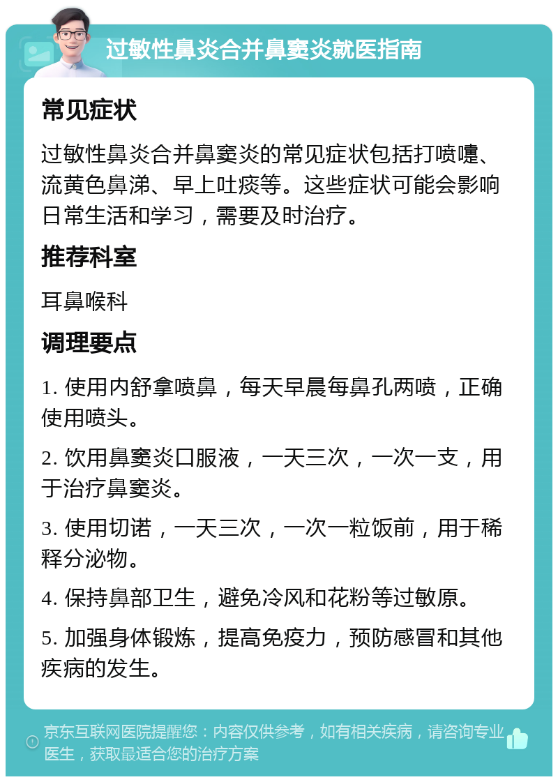 过敏性鼻炎合并鼻窦炎就医指南 常见症状 过敏性鼻炎合并鼻窦炎的常见症状包括打喷嚏、流黄色鼻涕、早上吐痰等。这些症状可能会影响日常生活和学习，需要及时治疗。 推荐科室 耳鼻喉科 调理要点 1. 使用内舒拿喷鼻，每天早晨每鼻孔两喷，正确使用喷头。 2. 饮用鼻窦炎口服液，一天三次，一次一支，用于治疗鼻窦炎。 3. 使用切诺，一天三次，一次一粒饭前，用于稀释分泌物。 4. 保持鼻部卫生，避免冷风和花粉等过敏原。 5. 加强身体锻炼，提高免疫力，预防感冒和其他疾病的发生。