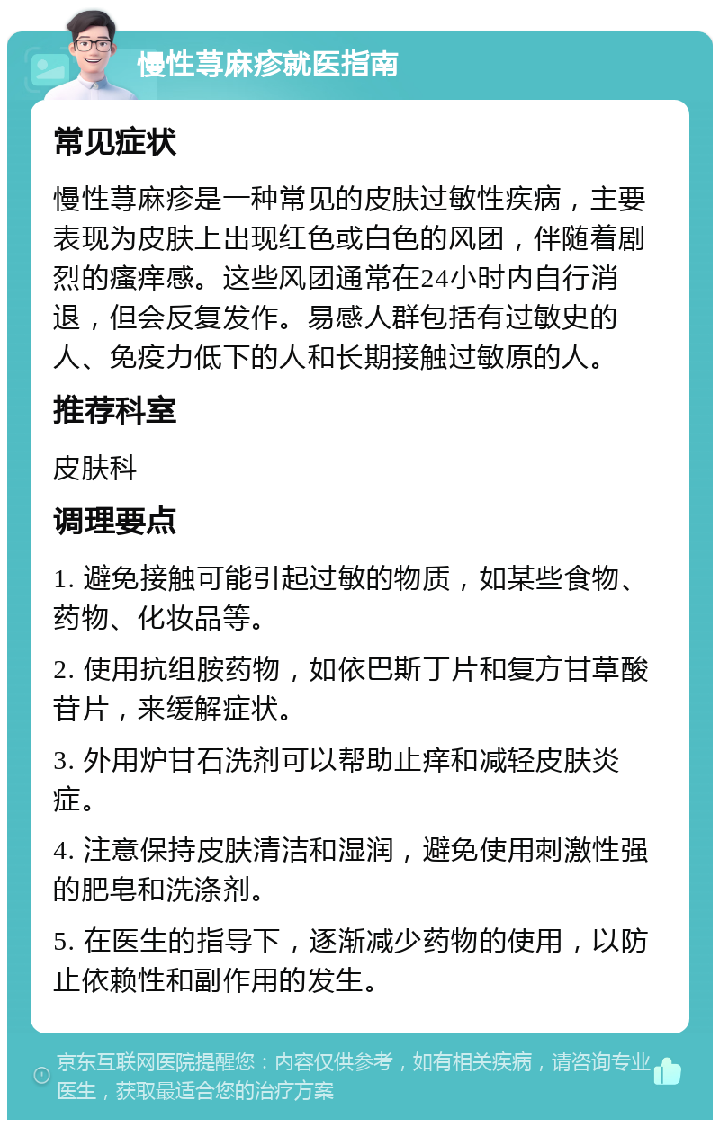 慢性荨麻疹就医指南 常见症状 慢性荨麻疹是一种常见的皮肤过敏性疾病，主要表现为皮肤上出现红色或白色的风团，伴随着剧烈的瘙痒感。这些风团通常在24小时内自行消退，但会反复发作。易感人群包括有过敏史的人、免疫力低下的人和长期接触过敏原的人。 推荐科室 皮肤科 调理要点 1. 避免接触可能引起过敏的物质，如某些食物、药物、化妆品等。 2. 使用抗组胺药物，如依巴斯丁片和复方甘草酸苷片，来缓解症状。 3. 外用炉甘石洗剂可以帮助止痒和减轻皮肤炎症。 4. 注意保持皮肤清洁和湿润，避免使用刺激性强的肥皂和洗涤剂。 5. 在医生的指导下，逐渐减少药物的使用，以防止依赖性和副作用的发生。