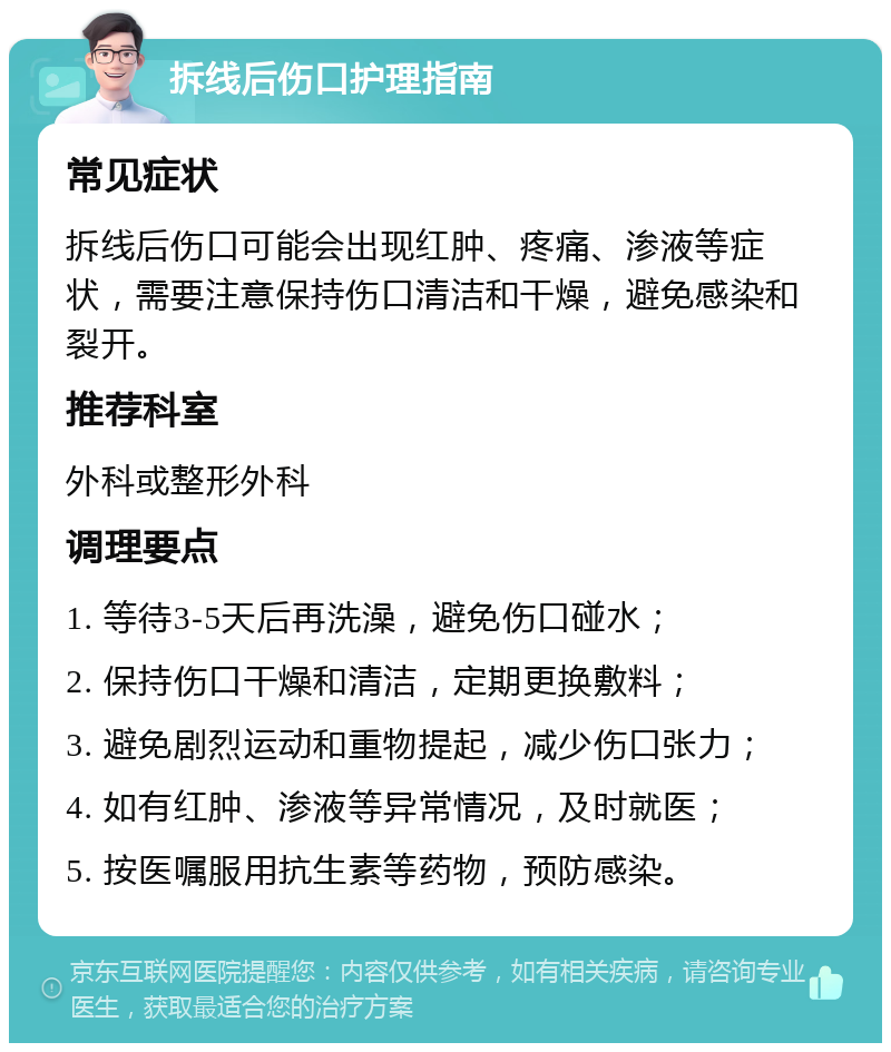 拆线后伤口护理指南 常见症状 拆线后伤口可能会出现红肿、疼痛、渗液等症状，需要注意保持伤口清洁和干燥，避免感染和裂开。 推荐科室 外科或整形外科 调理要点 1. 等待3-5天后再洗澡，避免伤口碰水； 2. 保持伤口干燥和清洁，定期更换敷料； 3. 避免剧烈运动和重物提起，减少伤口张力； 4. 如有红肿、渗液等异常情况，及时就医； 5. 按医嘱服用抗生素等药物，预防感染。