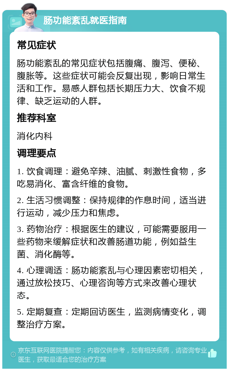 肠功能紊乱就医指南 常见症状 肠功能紊乱的常见症状包括腹痛、腹泻、便秘、腹胀等。这些症状可能会反复出现，影响日常生活和工作。易感人群包括长期压力大、饮食不规律、缺乏运动的人群。 推荐科室 消化内科 调理要点 1. 饮食调理：避免辛辣、油腻、刺激性食物，多吃易消化、富含纤维的食物。 2. 生活习惯调整：保持规律的作息时间，适当进行运动，减少压力和焦虑。 3. 药物治疗：根据医生的建议，可能需要服用一些药物来缓解症状和改善肠道功能，例如益生菌、消化酶等。 4. 心理调适：肠功能紊乱与心理因素密切相关，通过放松技巧、心理咨询等方式来改善心理状态。 5. 定期复查：定期回访医生，监测病情变化，调整治疗方案。