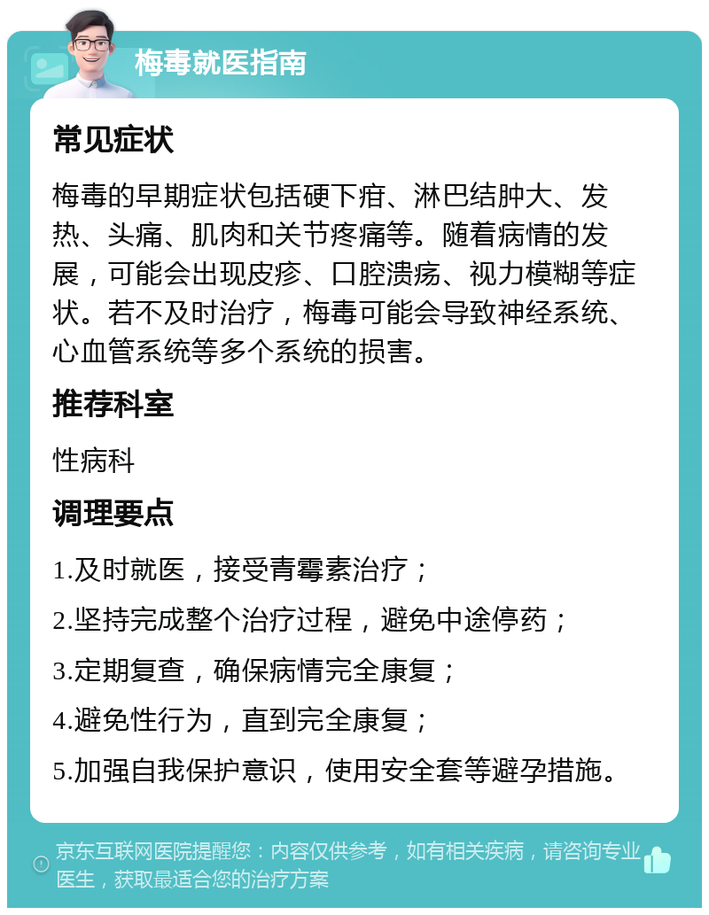 梅毒就医指南 常见症状 梅毒的早期症状包括硬下疳、淋巴结肿大、发热、头痛、肌肉和关节疼痛等。随着病情的发展，可能会出现皮疹、口腔溃疡、视力模糊等症状。若不及时治疗，梅毒可能会导致神经系统、心血管系统等多个系统的损害。 推荐科室 性病科 调理要点 1.及时就医，接受青霉素治疗； 2.坚持完成整个治疗过程，避免中途停药； 3.定期复查，确保病情完全康复； 4.避免性行为，直到完全康复； 5.加强自我保护意识，使用安全套等避孕措施。