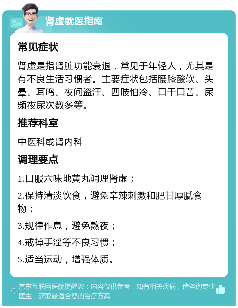 肾虚就医指南 常见症状 肾虚是指肾脏功能衰退，常见于年轻人，尤其是有不良生活习惯者。主要症状包括腰膝酸软、头晕、耳鸣、夜间盗汗、四肢怕冷、口干口苦、尿频夜尿次数多等。 推荐科室 中医科或肾内科 调理要点 1.口服六味地黄丸调理肾虚； 2.保持清淡饮食，避免辛辣刺激和肥甘厚腻食物； 3.规律作息，避免熬夜； 4.戒掉手淫等不良习惯； 5.适当运动，增强体质。