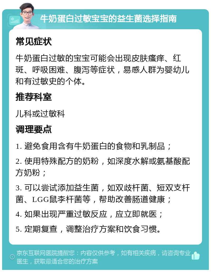 牛奶蛋白过敏宝宝的益生菌选择指南 常见症状 牛奶蛋白过敏的宝宝可能会出现皮肤瘙痒、红斑、呼吸困难、腹泻等症状，易感人群为婴幼儿和有过敏史的个体。 推荐科室 儿科或过敏科 调理要点 1. 避免食用含有牛奶蛋白的食物和乳制品； 2. 使用特殊配方的奶粉，如深度水解或氨基酸配方奶粉； 3. 可以尝试添加益生菌，如双歧杆菌、短双支杆菌、LGG鼠李杆菌等，帮助改善肠道健康； 4. 如果出现严重过敏反应，应立即就医； 5. 定期复查，调整治疗方案和饮食习惯。