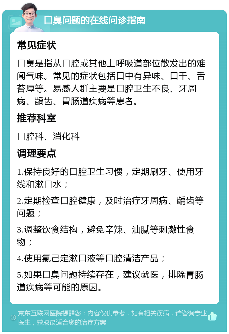 口臭问题的在线问诊指南 常见症状 口臭是指从口腔或其他上呼吸道部位散发出的难闻气味。常见的症状包括口中有异味、口干、舌苔厚等。易感人群主要是口腔卫生不良、牙周病、龋齿、胃肠道疾病等患者。 推荐科室 口腔科、消化科 调理要点 1.保持良好的口腔卫生习惯，定期刷牙、使用牙线和漱口水； 2.定期检查口腔健康，及时治疗牙周病、龋齿等问题； 3.调整饮食结构，避免辛辣、油腻等刺激性食物； 4.使用氯己定漱口液等口腔清洁产品； 5.如果口臭问题持续存在，建议就医，排除胃肠道疾病等可能的原因。