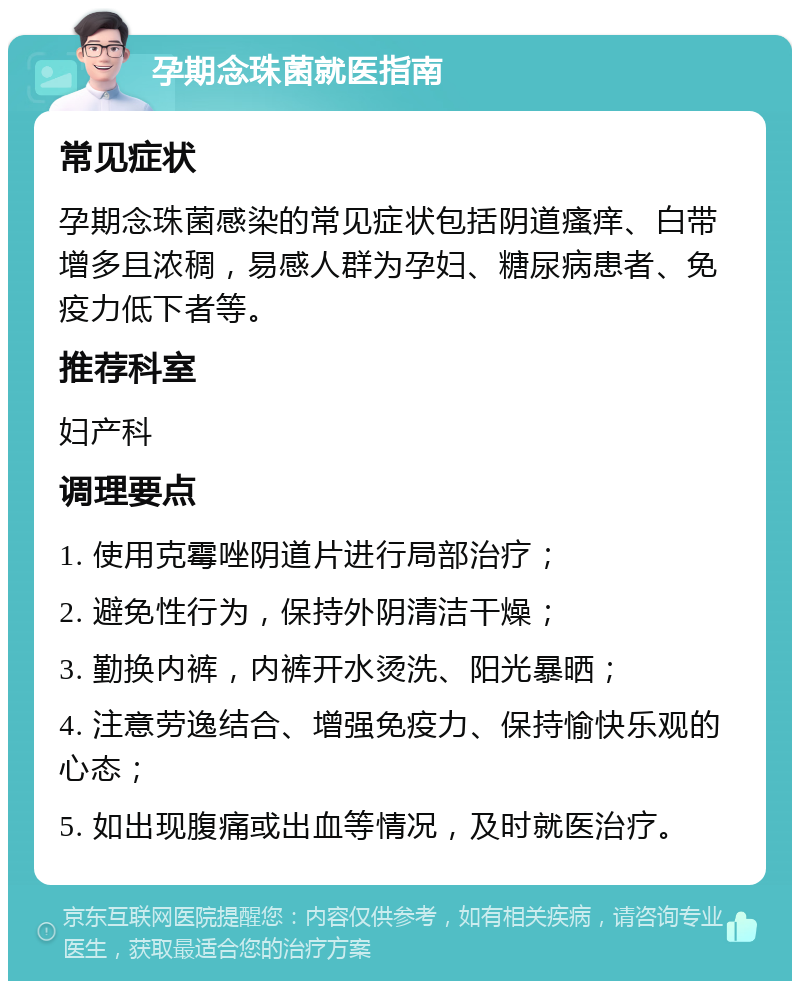 孕期念珠菌就医指南 常见症状 孕期念珠菌感染的常见症状包括阴道瘙痒、白带增多且浓稠，易感人群为孕妇、糖尿病患者、免疫力低下者等。 推荐科室 妇产科 调理要点 1. 使用克霉唑阴道片进行局部治疗； 2. 避免性行为，保持外阴清洁干燥； 3. 勤换内裤，内裤开水烫洗、阳光暴晒； 4. 注意劳逸结合、增强免疫力、保持愉快乐观的心态； 5. 如出现腹痛或出血等情况，及时就医治疗。