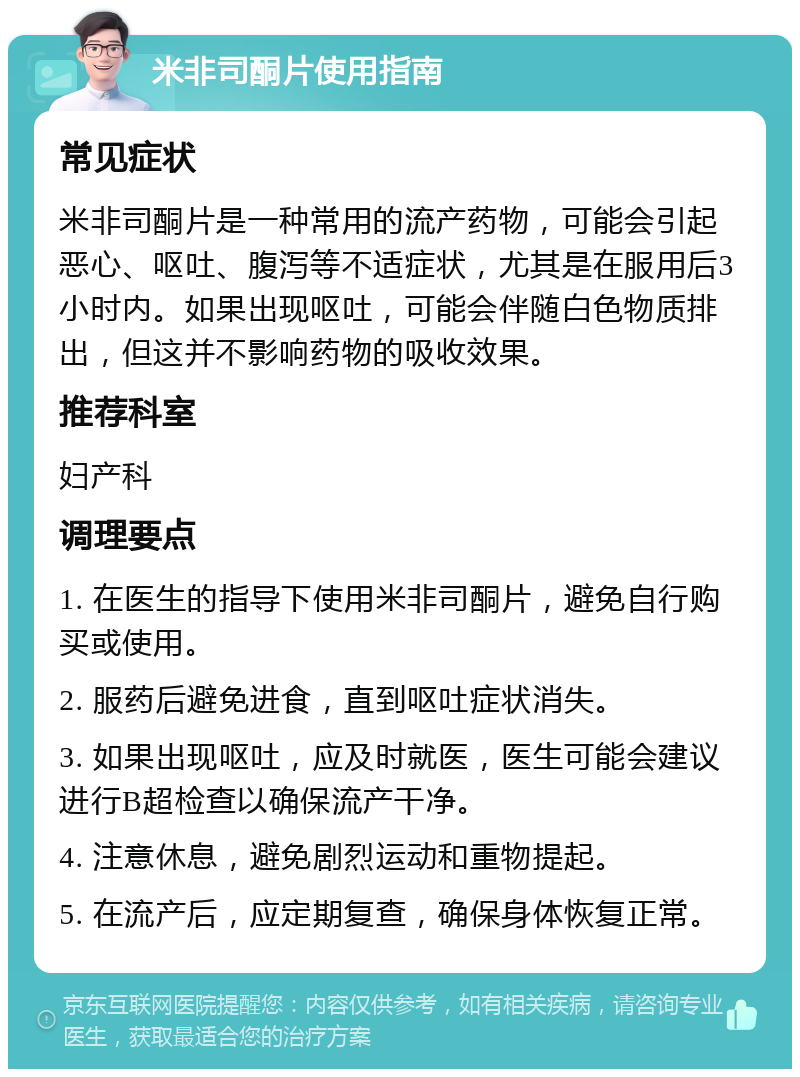 米非司酮片使用指南 常见症状 米非司酮片是一种常用的流产药物，可能会引起恶心、呕吐、腹泻等不适症状，尤其是在服用后3小时内。如果出现呕吐，可能会伴随白色物质排出，但这并不影响药物的吸收效果。 推荐科室 妇产科 调理要点 1. 在医生的指导下使用米非司酮片，避免自行购买或使用。 2. 服药后避免进食，直到呕吐症状消失。 3. 如果出现呕吐，应及时就医，医生可能会建议进行B超检查以确保流产干净。 4. 注意休息，避免剧烈运动和重物提起。 5. 在流产后，应定期复查，确保身体恢复正常。