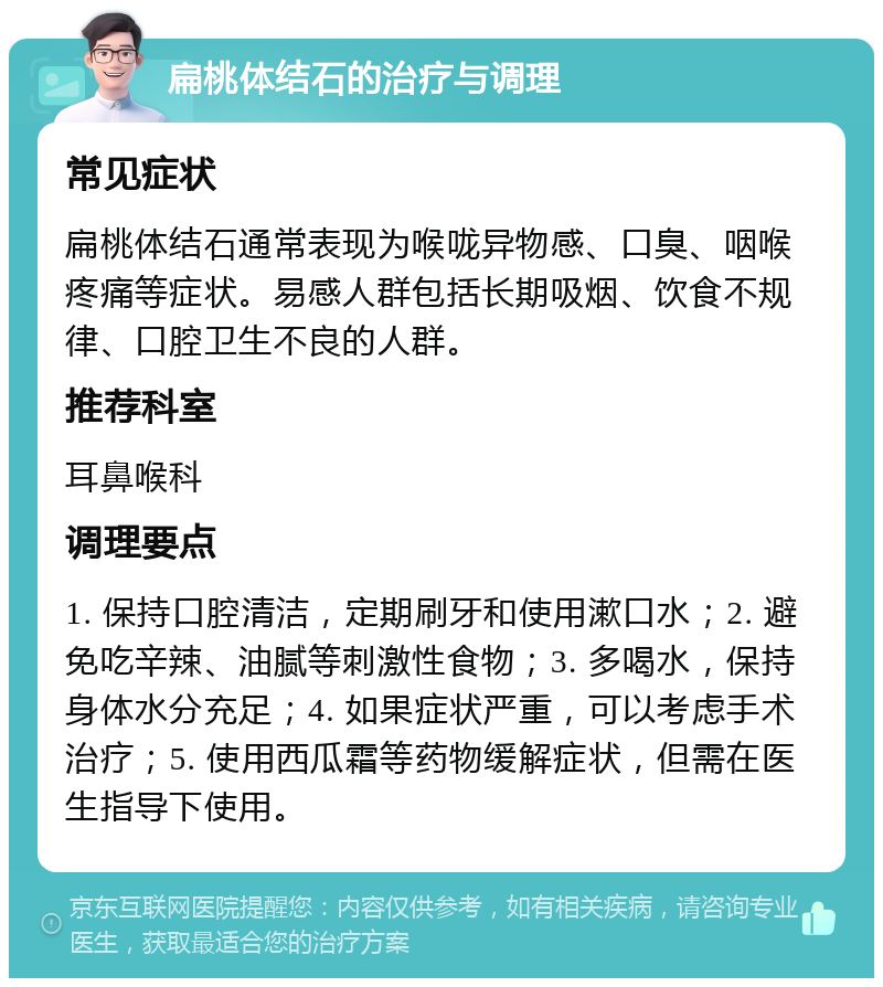 扁桃体结石的治疗与调理 常见症状 扁桃体结石通常表现为喉咙异物感、口臭、咽喉疼痛等症状。易感人群包括长期吸烟、饮食不规律、口腔卫生不良的人群。 推荐科室 耳鼻喉科 调理要点 1. 保持口腔清洁，定期刷牙和使用漱口水；2. 避免吃辛辣、油腻等刺激性食物；3. 多喝水，保持身体水分充足；4. 如果症状严重，可以考虑手术治疗；5. 使用西瓜霜等药物缓解症状，但需在医生指导下使用。