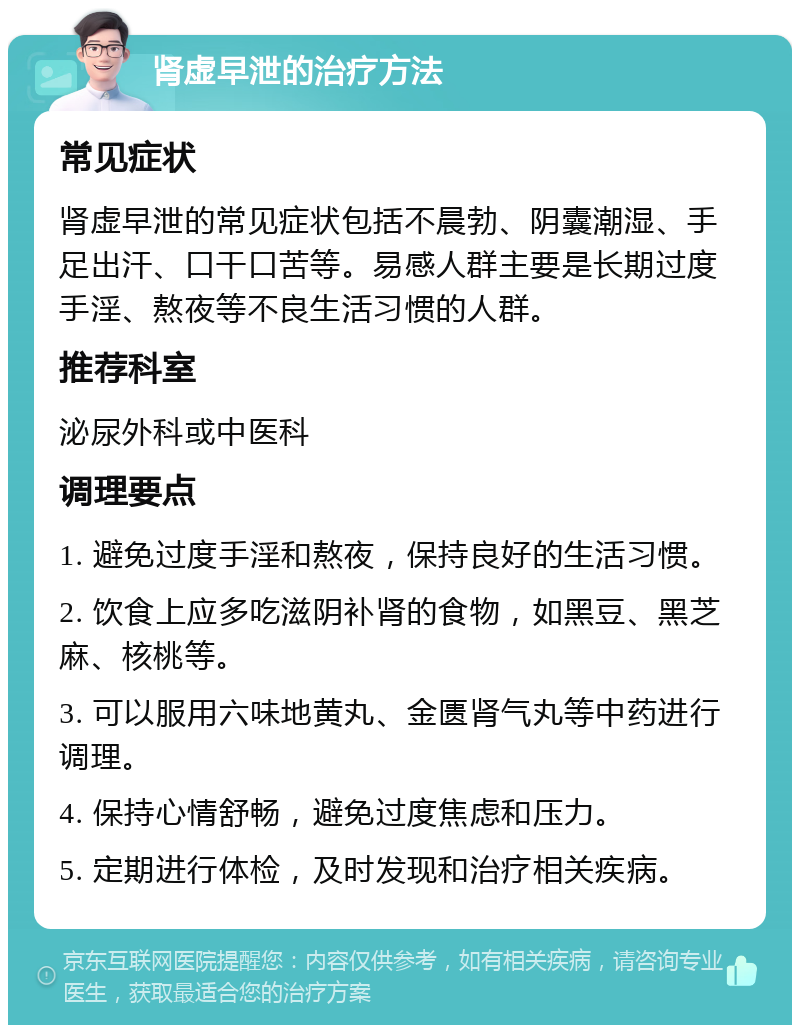 肾虚早泄的治疗方法 常见症状 肾虚早泄的常见症状包括不晨勃、阴囊潮湿、手足出汗、口干口苦等。易感人群主要是长期过度手淫、熬夜等不良生活习惯的人群。 推荐科室 泌尿外科或中医科 调理要点 1. 避免过度手淫和熬夜，保持良好的生活习惯。 2. 饮食上应多吃滋阴补肾的食物，如黑豆、黑芝麻、核桃等。 3. 可以服用六味地黄丸、金匮肾气丸等中药进行调理。 4. 保持心情舒畅，避免过度焦虑和压力。 5. 定期进行体检，及时发现和治疗相关疾病。