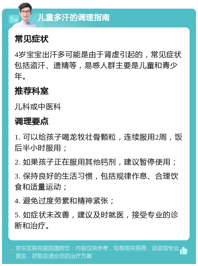 儿童多汗的调理指南 常见症状 4岁宝宝出汗多可能是由于肾虚引起的，常见症状包括盗汗、遗精等，易感人群主要是儿童和青少年。 推荐科室 儿科或中医科 调理要点 1. 可以给孩子喝龙牧壮骨颗粒，连续服用2周，饭后半小时服用； 2. 如果孩子正在服用其他钙剂，建议暂停使用； 3. 保持良好的生活习惯，包括规律作息、合理饮食和适量运动； 4. 避免过度劳累和精神紧张； 5. 如症状未改善，建议及时就医，接受专业的诊断和治疗。