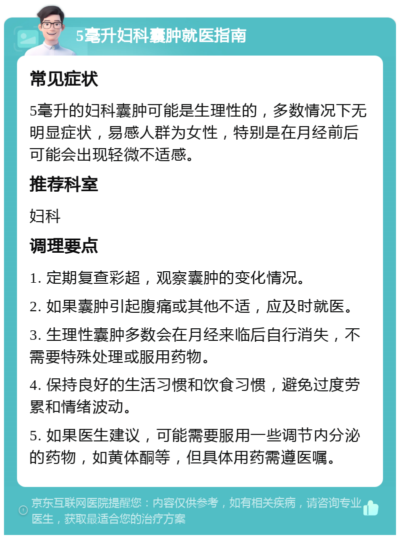 5毫升妇科囊肿就医指南 常见症状 5毫升的妇科囊肿可能是生理性的，多数情况下无明显症状，易感人群为女性，特别是在月经前后可能会出现轻微不适感。 推荐科室 妇科 调理要点 1. 定期复查彩超，观察囊肿的变化情况。 2. 如果囊肿引起腹痛或其他不适，应及时就医。 3. 生理性囊肿多数会在月经来临后自行消失，不需要特殊处理或服用药物。 4. 保持良好的生活习惯和饮食习惯，避免过度劳累和情绪波动。 5. 如果医生建议，可能需要服用一些调节内分泌的药物，如黄体酮等，但具体用药需遵医嘱。