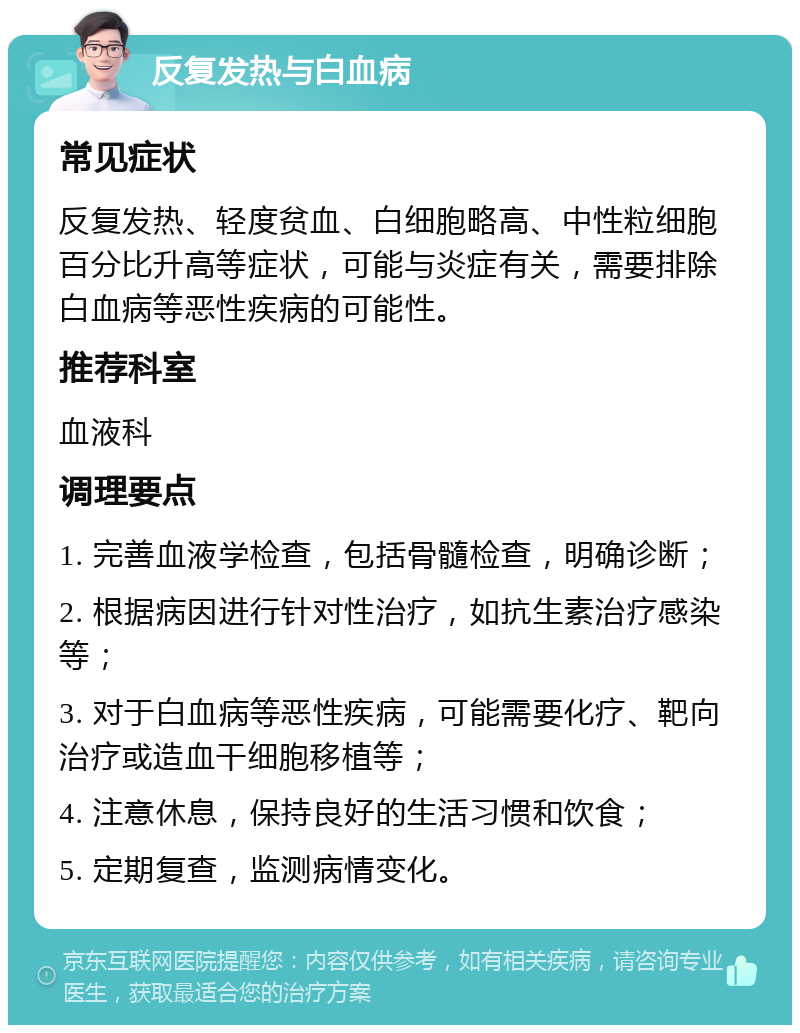 反复发热与白血病 常见症状 反复发热、轻度贫血、白细胞略高、中性粒细胞百分比升高等症状，可能与炎症有关，需要排除白血病等恶性疾病的可能性。 推荐科室 血液科 调理要点 1. 完善血液学检查，包括骨髓检查，明确诊断； 2. 根据病因进行针对性治疗，如抗生素治疗感染等； 3. 对于白血病等恶性疾病，可能需要化疗、靶向治疗或造血干细胞移植等； 4. 注意休息，保持良好的生活习惯和饮食； 5. 定期复查，监测病情变化。