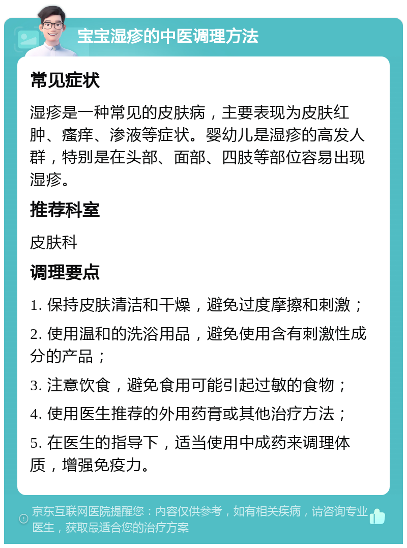 宝宝湿疹的中医调理方法 常见症状 湿疹是一种常见的皮肤病，主要表现为皮肤红肿、瘙痒、渗液等症状。婴幼儿是湿疹的高发人群，特别是在头部、面部、四肢等部位容易出现湿疹。 推荐科室 皮肤科 调理要点 1. 保持皮肤清洁和干燥，避免过度摩擦和刺激； 2. 使用温和的洗浴用品，避免使用含有刺激性成分的产品； 3. 注意饮食，避免食用可能引起过敏的食物； 4. 使用医生推荐的外用药膏或其他治疗方法； 5. 在医生的指导下，适当使用中成药来调理体质，增强免疫力。