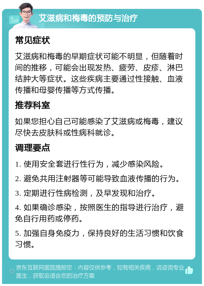 艾滋病和梅毒的预防与治疗 常见症状 艾滋病和梅毒的早期症状可能不明显，但随着时间的推移，可能会出现发热、疲劳、皮疹、淋巴结肿大等症状。这些疾病主要通过性接触、血液传播和母婴传播等方式传播。 推荐科室 如果您担心自己可能感染了艾滋病或梅毒，建议尽快去皮肤科或性病科就诊。 调理要点 1. 使用安全套进行性行为，减少感染风险。 2. 避免共用注射器等可能导致血液传播的行为。 3. 定期进行性病检测，及早发现和治疗。 4. 如果确诊感染，按照医生的指导进行治疗，避免自行用药或停药。 5. 加强自身免疫力，保持良好的生活习惯和饮食习惯。