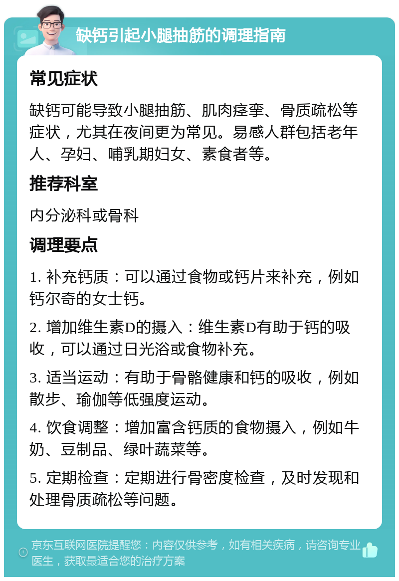 缺钙引起小腿抽筋的调理指南 常见症状 缺钙可能导致小腿抽筋、肌肉痉挛、骨质疏松等症状，尤其在夜间更为常见。易感人群包括老年人、孕妇、哺乳期妇女、素食者等。 推荐科室 内分泌科或骨科 调理要点 1. 补充钙质：可以通过食物或钙片来补充，例如钙尔奇的女士钙。 2. 增加维生素D的摄入：维生素D有助于钙的吸收，可以通过日光浴或食物补充。 3. 适当运动：有助于骨骼健康和钙的吸收，例如散步、瑜伽等低强度运动。 4. 饮食调整：增加富含钙质的食物摄入，例如牛奶、豆制品、绿叶蔬菜等。 5. 定期检查：定期进行骨密度检查，及时发现和处理骨质疏松等问题。