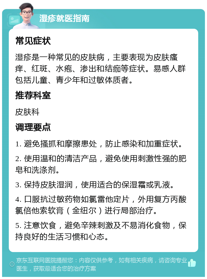 湿疹就医指南 常见症状 湿疹是一种常见的皮肤病，主要表现为皮肤瘙痒、红斑、水疱、渗出和结痂等症状。易感人群包括儿童、青少年和过敏体质者。 推荐科室 皮肤科 调理要点 1. 避免搔抓和摩擦患处，防止感染和加重症状。 2. 使用温和的清洁产品，避免使用刺激性强的肥皂和洗涤剂。 3. 保持皮肤湿润，使用适合的保湿霜或乳液。 4. 口服抗过敏药物如氯雷他定片，外用复方丙酸氯倍他索软膏（金纽尔）进行局部治疗。 5. 注意饮食，避免辛辣刺激及不易消化食物，保持良好的生活习惯和心态。