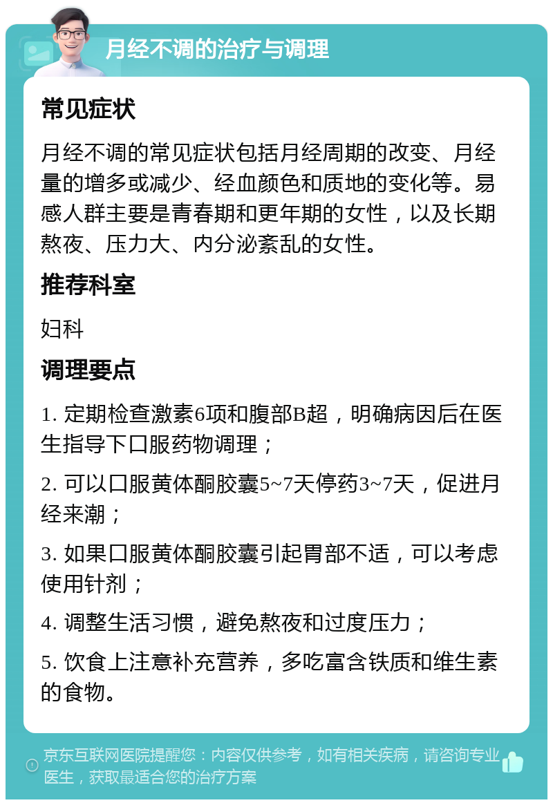 月经不调的治疗与调理 常见症状 月经不调的常见症状包括月经周期的改变、月经量的增多或减少、经血颜色和质地的变化等。易感人群主要是青春期和更年期的女性，以及长期熬夜、压力大、内分泌紊乱的女性。 推荐科室 妇科 调理要点 1. 定期检查激素6项和腹部B超，明确病因后在医生指导下口服药物调理； 2. 可以口服黄体酮胶囊5~7天停药3~7天，促进月经来潮； 3. 如果口服黄体酮胶囊引起胃部不适，可以考虑使用针剂； 4. 调整生活习惯，避免熬夜和过度压力； 5. 饮食上注意补充营养，多吃富含铁质和维生素的食物。