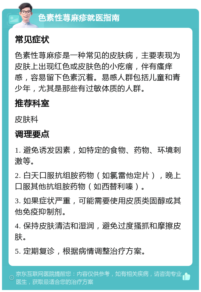 色素性荨麻疹就医指南 常见症状 色素性荨麻疹是一种常见的皮肤病，主要表现为皮肤上出现红色或皮肤色的小疙瘩，伴有瘙痒感，容易留下色素沉着。易感人群包括儿童和青少年，尤其是那些有过敏体质的人群。 推荐科室 皮肤科 调理要点 1. 避免诱发因素，如特定的食物、药物、环境刺激等。 2. 白天口服抗组胺药物（如氯雷他定片），晚上口服其他抗组胺药物（如西替利嗪）。 3. 如果症状严重，可能需要使用皮质类固醇或其他免疫抑制剂。 4. 保持皮肤清洁和湿润，避免过度搔抓和摩擦皮肤。 5. 定期复诊，根据病情调整治疗方案。