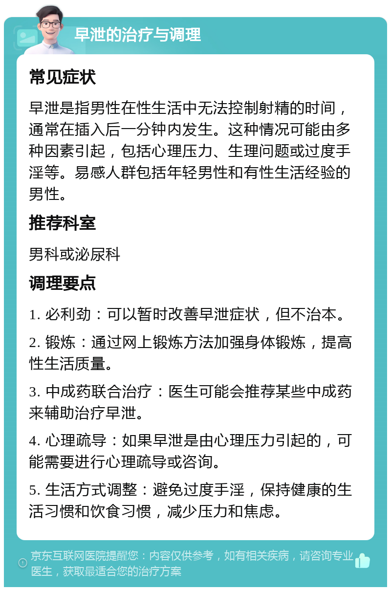 早泄的治疗与调理 常见症状 早泄是指男性在性生活中无法控制射精的时间，通常在插入后一分钟内发生。这种情况可能由多种因素引起，包括心理压力、生理问题或过度手淫等。易感人群包括年轻男性和有性生活经验的男性。 推荐科室 男科或泌尿科 调理要点 1. 必利劲：可以暂时改善早泄症状，但不治本。 2. 锻炼：通过网上锻炼方法加强身体锻炼，提高性生活质量。 3. 中成药联合治疗：医生可能会推荐某些中成药来辅助治疗早泄。 4. 心理疏导：如果早泄是由心理压力引起的，可能需要进行心理疏导或咨询。 5. 生活方式调整：避免过度手淫，保持健康的生活习惯和饮食习惯，减少压力和焦虑。