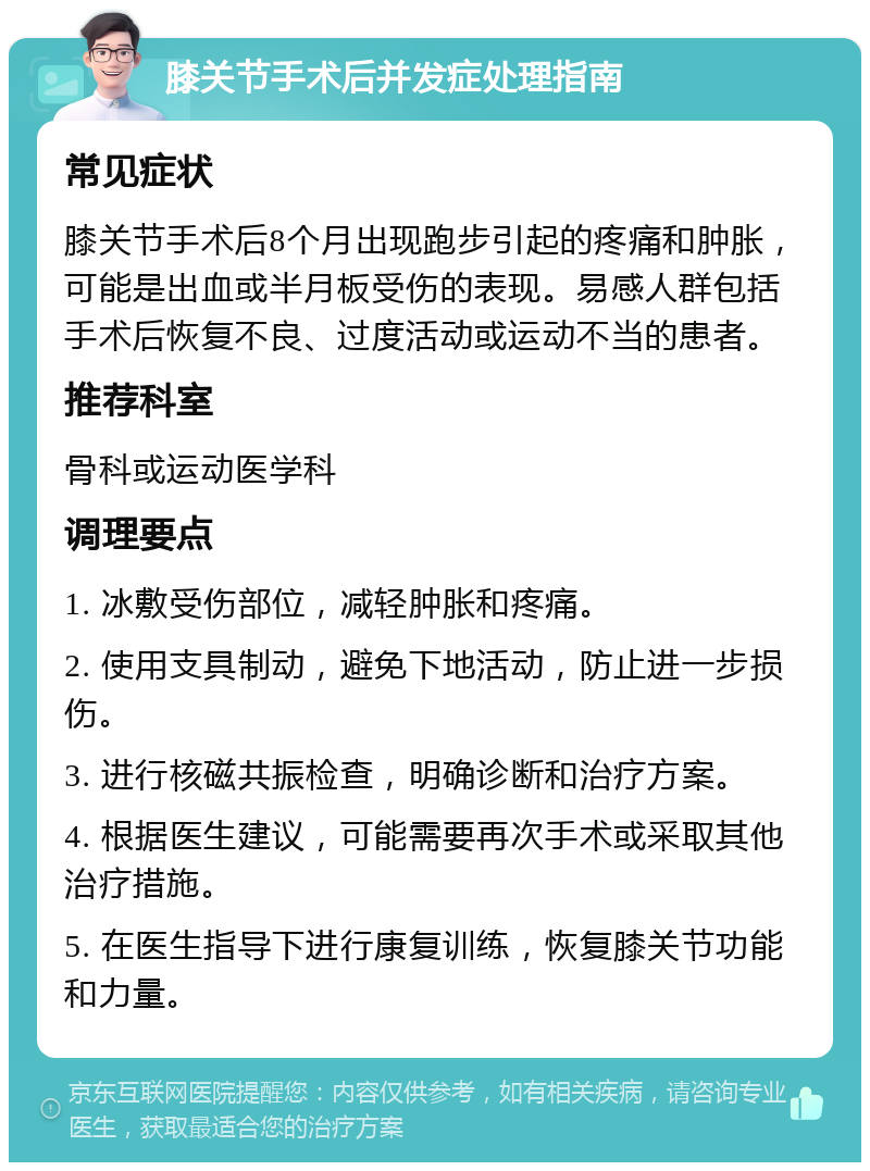 膝关节手术后并发症处理指南 常见症状 膝关节手术后8个月出现跑步引起的疼痛和肿胀，可能是出血或半月板受伤的表现。易感人群包括手术后恢复不良、过度活动或运动不当的患者。 推荐科室 骨科或运动医学科 调理要点 1. 冰敷受伤部位，减轻肿胀和疼痛。 2. 使用支具制动，避免下地活动，防止进一步损伤。 3. 进行核磁共振检查，明确诊断和治疗方案。 4. 根据医生建议，可能需要再次手术或采取其他治疗措施。 5. 在医生指导下进行康复训练，恢复膝关节功能和力量。