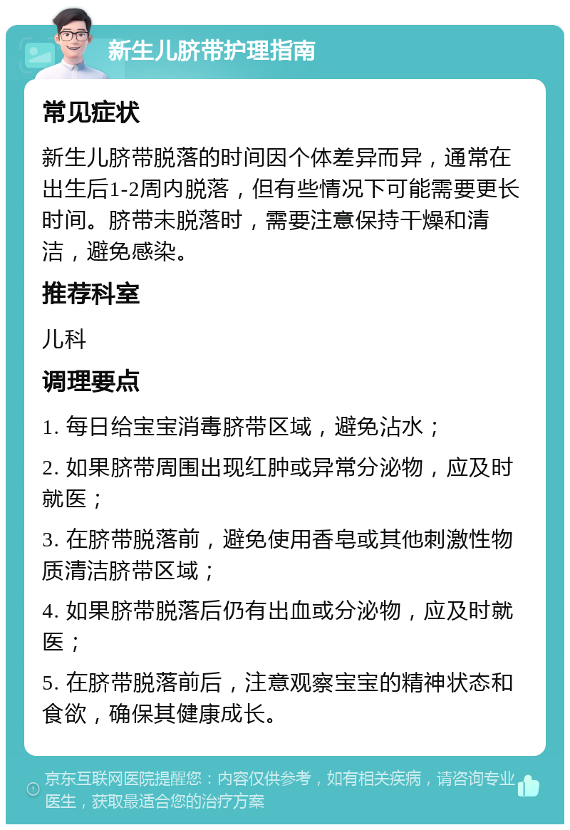 新生儿脐带护理指南 常见症状 新生儿脐带脱落的时间因个体差异而异，通常在出生后1-2周内脱落，但有些情况下可能需要更长时间。脐带未脱落时，需要注意保持干燥和清洁，避免感染。 推荐科室 儿科 调理要点 1. 每日给宝宝消毒脐带区域，避免沾水； 2. 如果脐带周围出现红肿或异常分泌物，应及时就医； 3. 在脐带脱落前，避免使用香皂或其他刺激性物质清洁脐带区域； 4. 如果脐带脱落后仍有出血或分泌物，应及时就医； 5. 在脐带脱落前后，注意观察宝宝的精神状态和食欲，确保其健康成长。