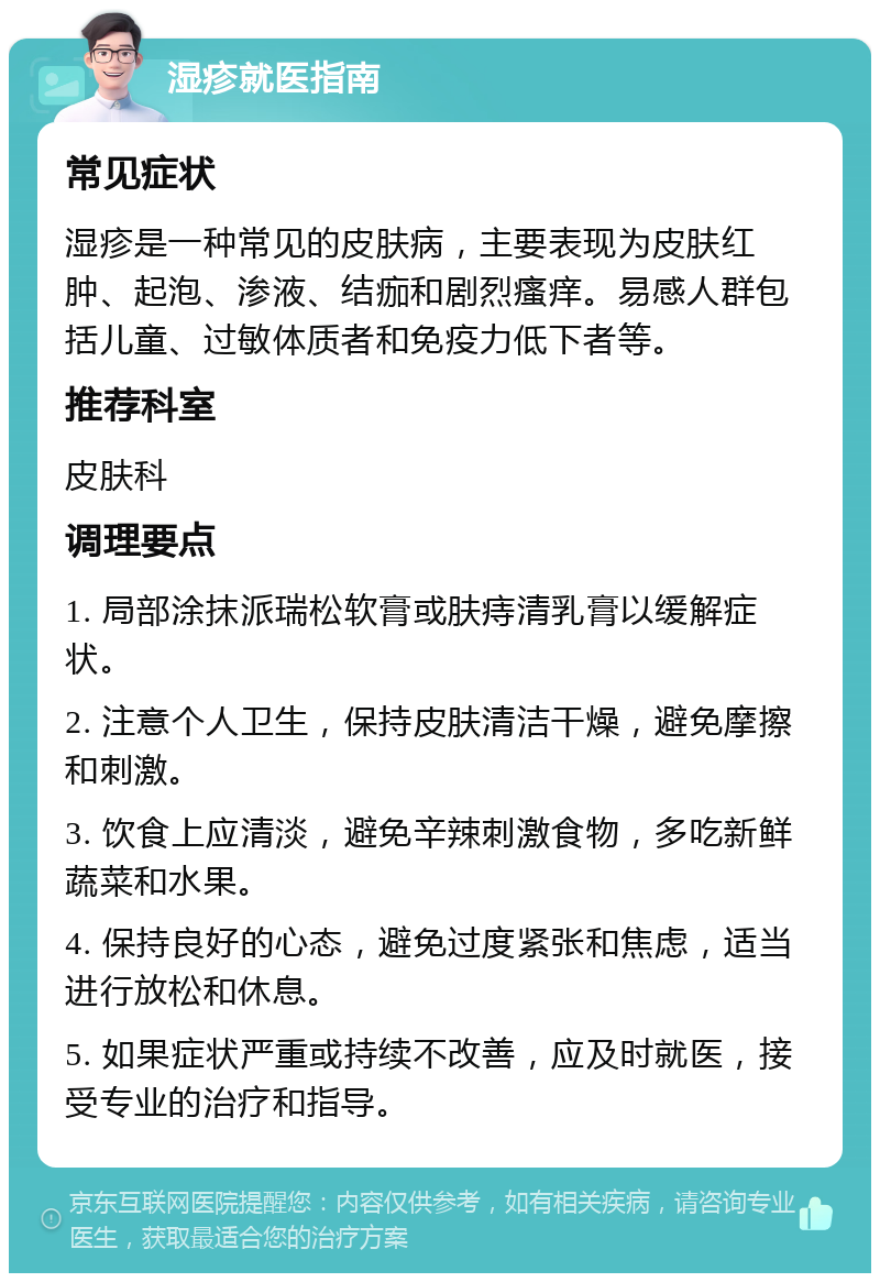 湿疹就医指南 常见症状 湿疹是一种常见的皮肤病，主要表现为皮肤红肿、起泡、渗液、结痂和剧烈瘙痒。易感人群包括儿童、过敏体质者和免疫力低下者等。 推荐科室 皮肤科 调理要点 1. 局部涂抹派瑞松软膏或肤痔清乳膏以缓解症状。 2. 注意个人卫生，保持皮肤清洁干燥，避免摩擦和刺激。 3. 饮食上应清淡，避免辛辣刺激食物，多吃新鲜蔬菜和水果。 4. 保持良好的心态，避免过度紧张和焦虑，适当进行放松和休息。 5. 如果症状严重或持续不改善，应及时就医，接受专业的治疗和指导。