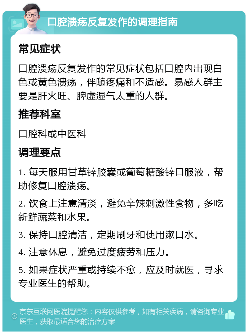 口腔溃疡反复发作的调理指南 常见症状 口腔溃疡反复发作的常见症状包括口腔内出现白色或黄色溃疡，伴随疼痛和不适感。易感人群主要是肝火旺、脾虚湿气太重的人群。 推荐科室 口腔科或中医科 调理要点 1. 每天服用甘草锌胶囊或葡萄糖酸锌口服液，帮助修复口腔溃疡。 2. 饮食上注意清淡，避免辛辣刺激性食物，多吃新鲜蔬菜和水果。 3. 保持口腔清洁，定期刷牙和使用漱口水。 4. 注意休息，避免过度疲劳和压力。 5. 如果症状严重或持续不愈，应及时就医，寻求专业医生的帮助。