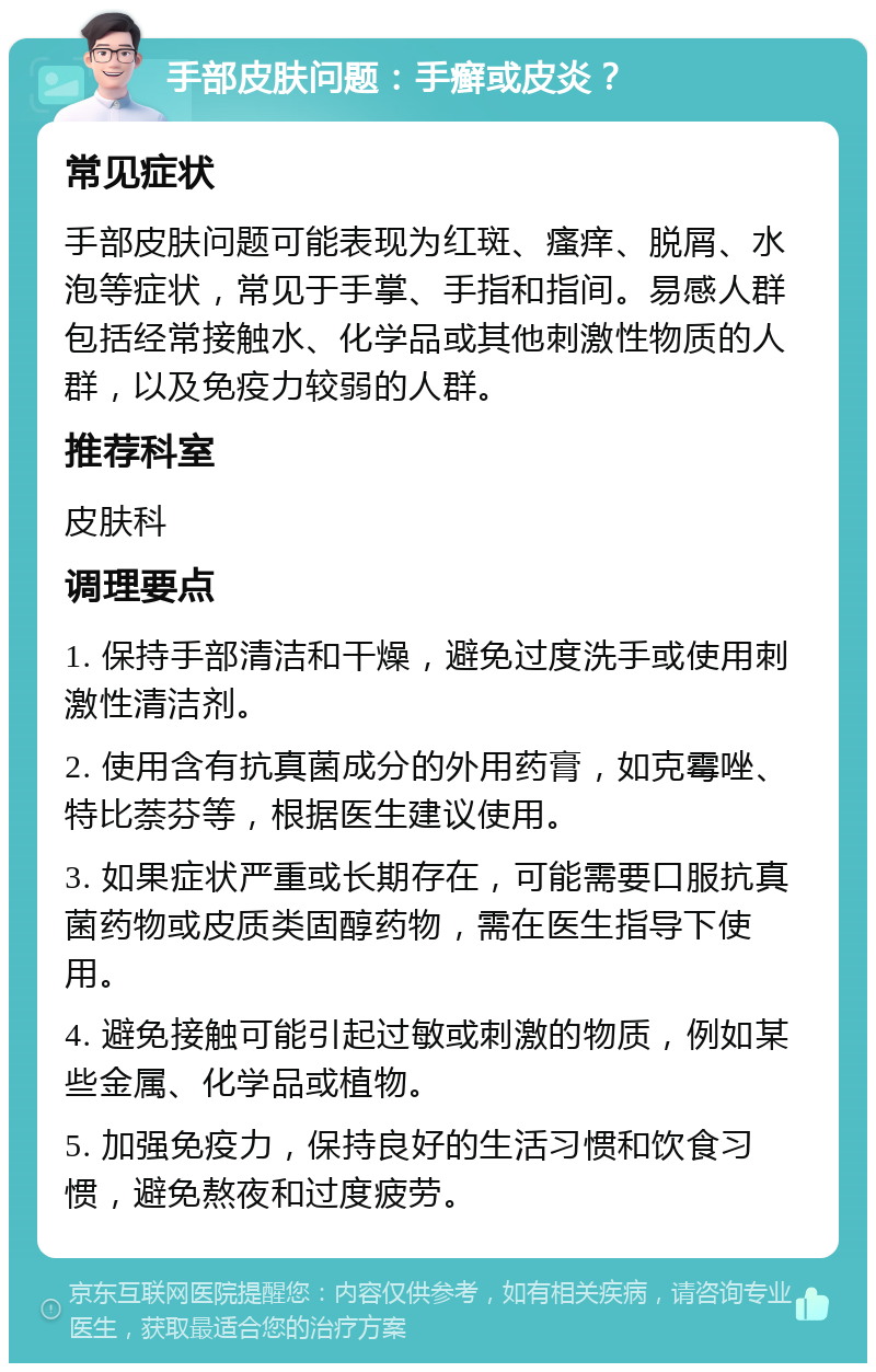 手部皮肤问题：手癣或皮炎？ 常见症状 手部皮肤问题可能表现为红斑、瘙痒、脱屑、水泡等症状，常见于手掌、手指和指间。易感人群包括经常接触水、化学品或其他刺激性物质的人群，以及免疫力较弱的人群。 推荐科室 皮肤科 调理要点 1. 保持手部清洁和干燥，避免过度洗手或使用刺激性清洁剂。 2. 使用含有抗真菌成分的外用药膏，如克霉唑、特比萘芬等，根据医生建议使用。 3. 如果症状严重或长期存在，可能需要口服抗真菌药物或皮质类固醇药物，需在医生指导下使用。 4. 避免接触可能引起过敏或刺激的物质，例如某些金属、化学品或植物。 5. 加强免疫力，保持良好的生活习惯和饮食习惯，避免熬夜和过度疲劳。