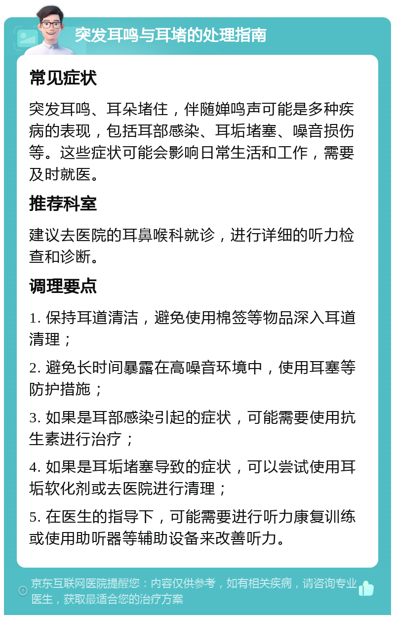 突发耳鸣与耳堵的处理指南 常见症状 突发耳鸣、耳朵堵住，伴随婵鸣声可能是多种疾病的表现，包括耳部感染、耳垢堵塞、噪音损伤等。这些症状可能会影响日常生活和工作，需要及时就医。 推荐科室 建议去医院的耳鼻喉科就诊，进行详细的听力检查和诊断。 调理要点 1. 保持耳道清洁，避免使用棉签等物品深入耳道清理； 2. 避免长时间暴露在高噪音环境中，使用耳塞等防护措施； 3. 如果是耳部感染引起的症状，可能需要使用抗生素进行治疗； 4. 如果是耳垢堵塞导致的症状，可以尝试使用耳垢软化剂或去医院进行清理； 5. 在医生的指导下，可能需要进行听力康复训练或使用助听器等辅助设备来改善听力。