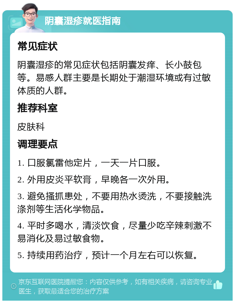 阴囊湿疹就医指南 常见症状 阴囊湿疹的常见症状包括阴囊发痒、长小鼓包等。易感人群主要是长期处于潮湿环境或有过敏体质的人群。 推荐科室 皮肤科 调理要点 1. 口服氯雷他定片，一天一片口服。 2. 外用皮炎平软膏，早晚各一次外用。 3. 避免搔抓患处，不要用热水烫洗，不要接触洗涤剂等生活化学物品。 4. 平时多喝水，清淡饮食，尽量少吃辛辣刺激不易消化及易过敏食物。 5. 持续用药治疗，预计一个月左右可以恢复。