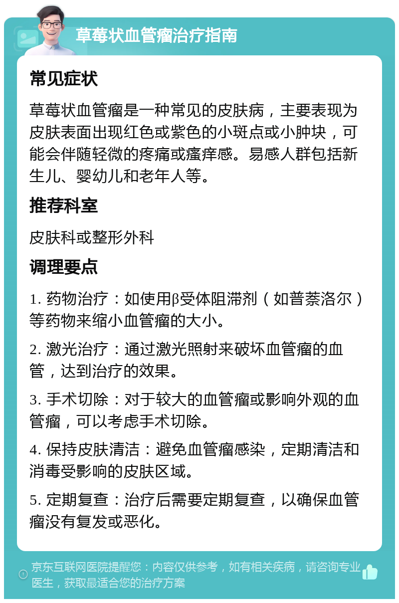 草莓状血管瘤治疗指南 常见症状 草莓状血管瘤是一种常见的皮肤病，主要表现为皮肤表面出现红色或紫色的小斑点或小肿块，可能会伴随轻微的疼痛或瘙痒感。易感人群包括新生儿、婴幼儿和老年人等。 推荐科室 皮肤科或整形外科 调理要点 1. 药物治疗：如使用β受体阻滞剂（如普萘洛尔）等药物来缩小血管瘤的大小。 2. 激光治疗：通过激光照射来破坏血管瘤的血管，达到治疗的效果。 3. 手术切除：对于较大的血管瘤或影响外观的血管瘤，可以考虑手术切除。 4. 保持皮肤清洁：避免血管瘤感染，定期清洁和消毒受影响的皮肤区域。 5. 定期复查：治疗后需要定期复查，以确保血管瘤没有复发或恶化。