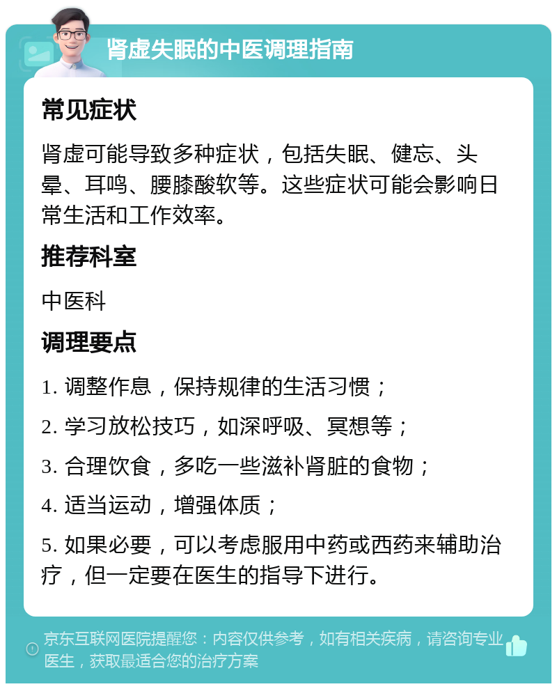 肾虚失眠的中医调理指南 常见症状 肾虚可能导致多种症状，包括失眠、健忘、头晕、耳鸣、腰膝酸软等。这些症状可能会影响日常生活和工作效率。 推荐科室 中医科 调理要点 1. 调整作息，保持规律的生活习惯； 2. 学习放松技巧，如深呼吸、冥想等； 3. 合理饮食，多吃一些滋补肾脏的食物； 4. 适当运动，增强体质； 5. 如果必要，可以考虑服用中药或西药来辅助治疗，但一定要在医生的指导下进行。