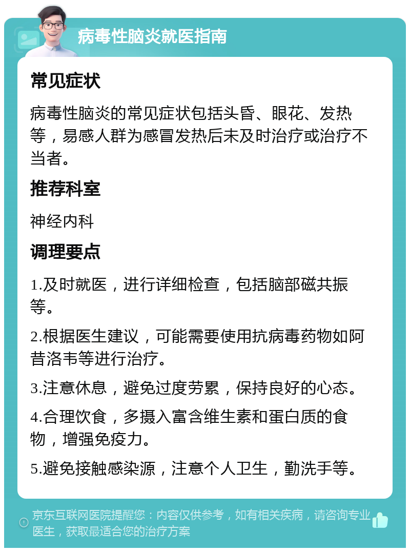 病毒性脑炎就医指南 常见症状 病毒性脑炎的常见症状包括头昏、眼花、发热等，易感人群为感冒发热后未及时治疗或治疗不当者。 推荐科室 神经内科 调理要点 1.及时就医，进行详细检查，包括脑部磁共振等。 2.根据医生建议，可能需要使用抗病毒药物如阿昔洛韦等进行治疗。 3.注意休息，避免过度劳累，保持良好的心态。 4.合理饮食，多摄入富含维生素和蛋白质的食物，增强免疫力。 5.避免接触感染源，注意个人卫生，勤洗手等。