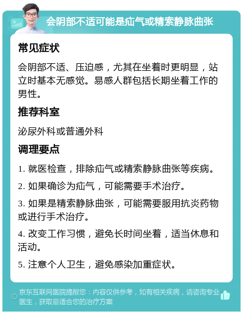 会阴部不适可能是疝气或精索静脉曲张 常见症状 会阴部不适、压迫感，尤其在坐着时更明显，站立时基本无感觉。易感人群包括长期坐着工作的男性。 推荐科室 泌尿外科或普通外科 调理要点 1. 就医检查，排除疝气或精索静脉曲张等疾病。 2. 如果确诊为疝气，可能需要手术治疗。 3. 如果是精索静脉曲张，可能需要服用抗炎药物或进行手术治疗。 4. 改变工作习惯，避免长时间坐着，适当休息和活动。 5. 注意个人卫生，避免感染加重症状。