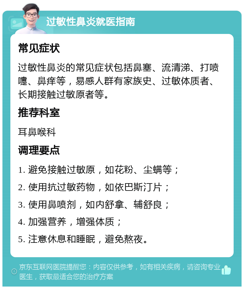 过敏性鼻炎就医指南 常见症状 过敏性鼻炎的常见症状包括鼻塞、流清涕、打喷嚏、鼻痒等，易感人群有家族史、过敏体质者、长期接触过敏原者等。 推荐科室 耳鼻喉科 调理要点 1. 避免接触过敏原，如花粉、尘螨等； 2. 使用抗过敏药物，如依巴斯汀片； 3. 使用鼻喷剂，如内舒拿、辅舒良； 4. 加强营养，增强体质； 5. 注意休息和睡眠，避免熬夜。