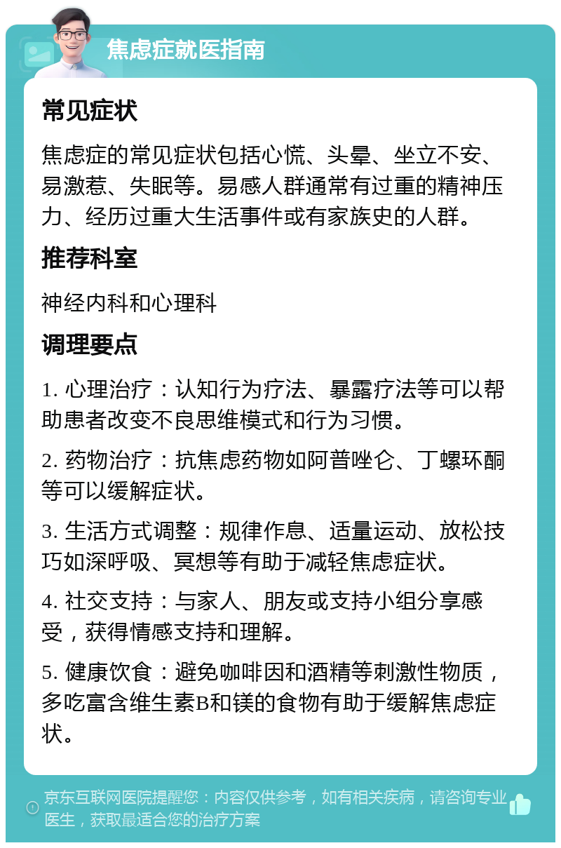 焦虑症就医指南 常见症状 焦虑症的常见症状包括心慌、头晕、坐立不安、易激惹、失眠等。易感人群通常有过重的精神压力、经历过重大生活事件或有家族史的人群。 推荐科室 神经内科和心理科 调理要点 1. 心理治疗：认知行为疗法、暴露疗法等可以帮助患者改变不良思维模式和行为习惯。 2. 药物治疗：抗焦虑药物如阿普唑仑、丁螺环酮等可以缓解症状。 3. 生活方式调整：规律作息、适量运动、放松技巧如深呼吸、冥想等有助于减轻焦虑症状。 4. 社交支持：与家人、朋友或支持小组分享感受，获得情感支持和理解。 5. 健康饮食：避免咖啡因和酒精等刺激性物质，多吃富含维生素B和镁的食物有助于缓解焦虑症状。