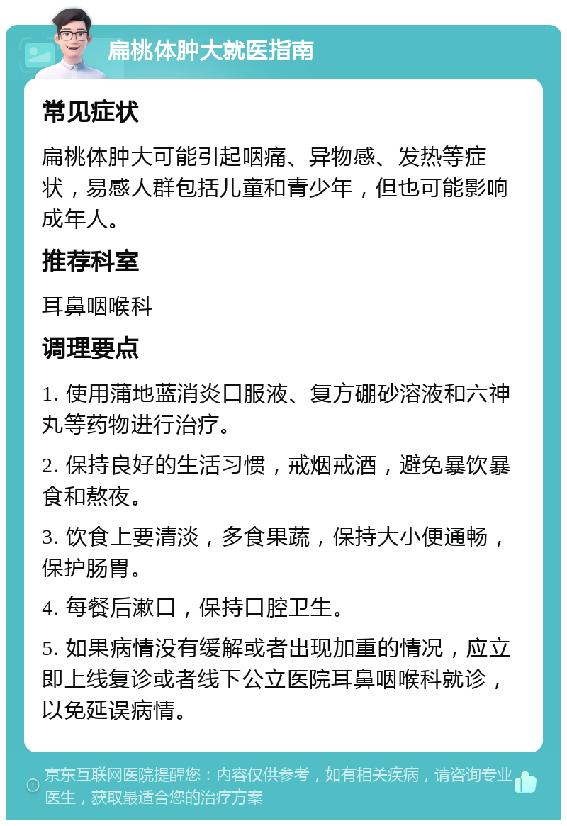 扁桃体肿大就医指南 常见症状 扁桃体肿大可能引起咽痛、异物感、发热等症状，易感人群包括儿童和青少年，但也可能影响成年人。 推荐科室 耳鼻咽喉科 调理要点 1. 使用蒲地蓝消炎口服液、复方硼砂溶液和六神丸等药物进行治疗。 2. 保持良好的生活习惯，戒烟戒酒，避免暴饮暴食和熬夜。 3. 饮食上要清淡，多食果蔬，保持大小便通畅，保护肠胃。 4. 每餐后漱口，保持口腔卫生。 5. 如果病情没有缓解或者出现加重的情况，应立即上线复诊或者线下公立医院耳鼻咽喉科就诊，以免延误病情。