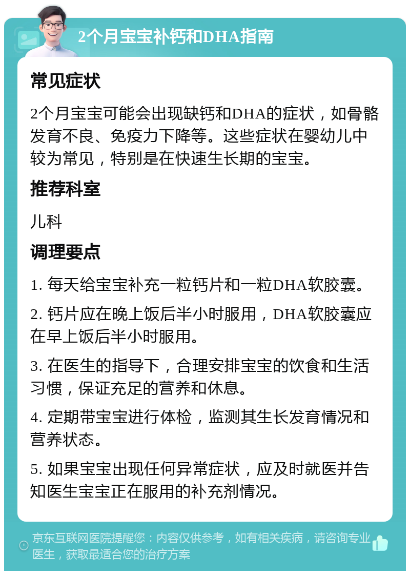 2个月宝宝补钙和DHA指南 常见症状 2个月宝宝可能会出现缺钙和DHA的症状，如骨骼发育不良、免疫力下降等。这些症状在婴幼儿中较为常见，特别是在快速生长期的宝宝。 推荐科室 儿科 调理要点 1. 每天给宝宝补充一粒钙片和一粒DHA软胶囊。 2. 钙片应在晚上饭后半小时服用，DHA软胶囊应在早上饭后半小时服用。 3. 在医生的指导下，合理安排宝宝的饮食和生活习惯，保证充足的营养和休息。 4. 定期带宝宝进行体检，监测其生长发育情况和营养状态。 5. 如果宝宝出现任何异常症状，应及时就医并告知医生宝宝正在服用的补充剂情况。