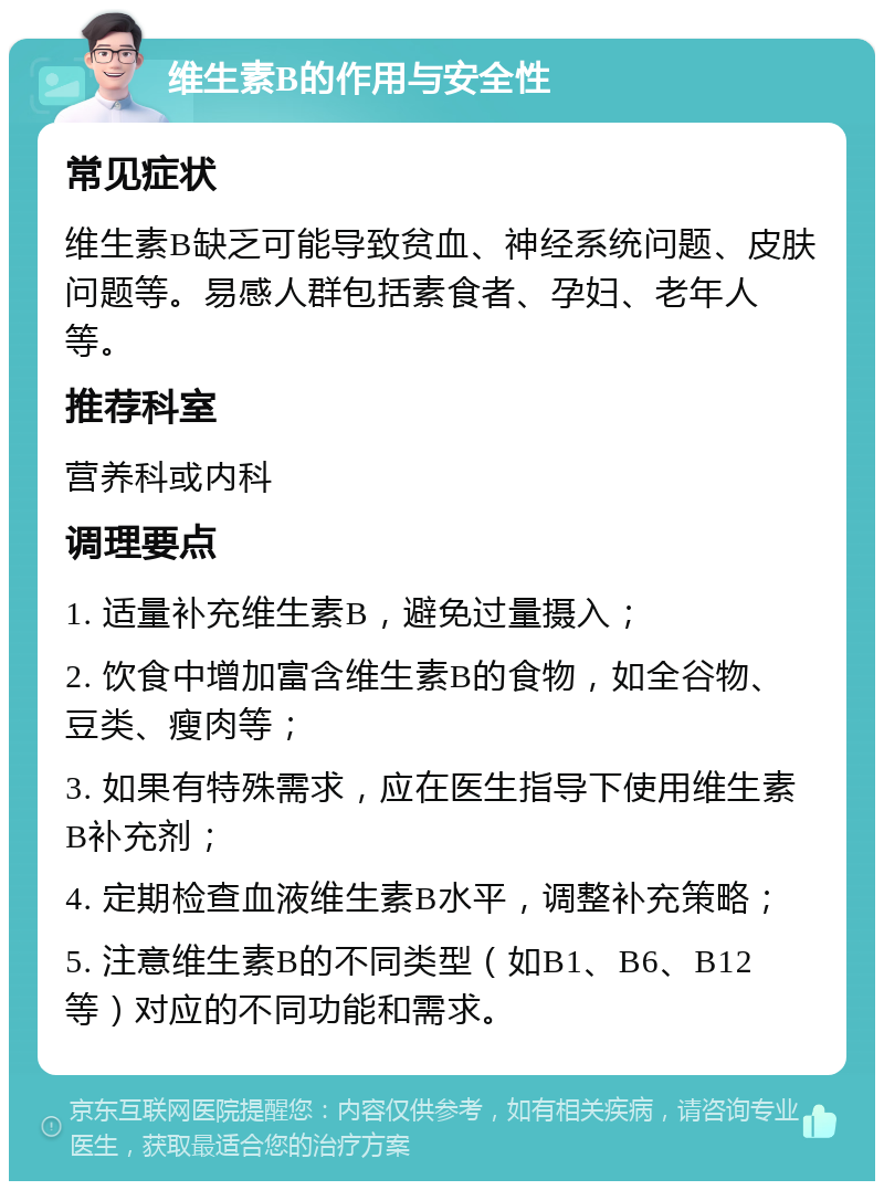 维生素B的作用与安全性 常见症状 维生素B缺乏可能导致贫血、神经系统问题、皮肤问题等。易感人群包括素食者、孕妇、老年人等。 推荐科室 营养科或内科 调理要点 1. 适量补充维生素B，避免过量摄入； 2. 饮食中增加富含维生素B的食物，如全谷物、豆类、瘦肉等； 3. 如果有特殊需求，应在医生指导下使用维生素B补充剂； 4. 定期检查血液维生素B水平，调整补充策略； 5. 注意维生素B的不同类型（如B1、B6、B12等）对应的不同功能和需求。