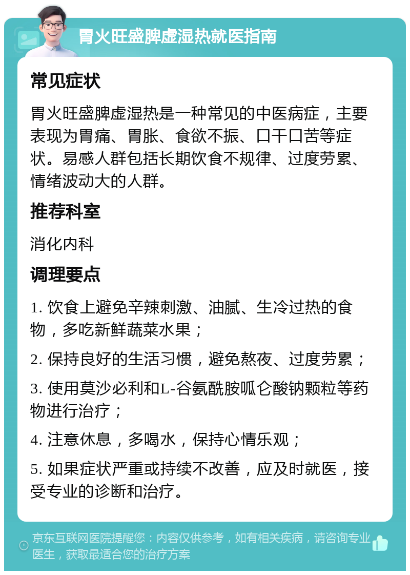 胃火旺盛脾虚湿热就医指南 常见症状 胃火旺盛脾虚湿热是一种常见的中医病症，主要表现为胃痛、胃胀、食欲不振、口干口苦等症状。易感人群包括长期饮食不规律、过度劳累、情绪波动大的人群。 推荐科室 消化内科 调理要点 1. 饮食上避免辛辣刺激、油腻、生冷过热的食物，多吃新鲜蔬菜水果； 2. 保持良好的生活习惯，避免熬夜、过度劳累； 3. 使用莫沙必利和L-谷氨酰胺呱仑酸钠颗粒等药物进行治疗； 4. 注意休息，多喝水，保持心情乐观； 5. 如果症状严重或持续不改善，应及时就医，接受专业的诊断和治疗。