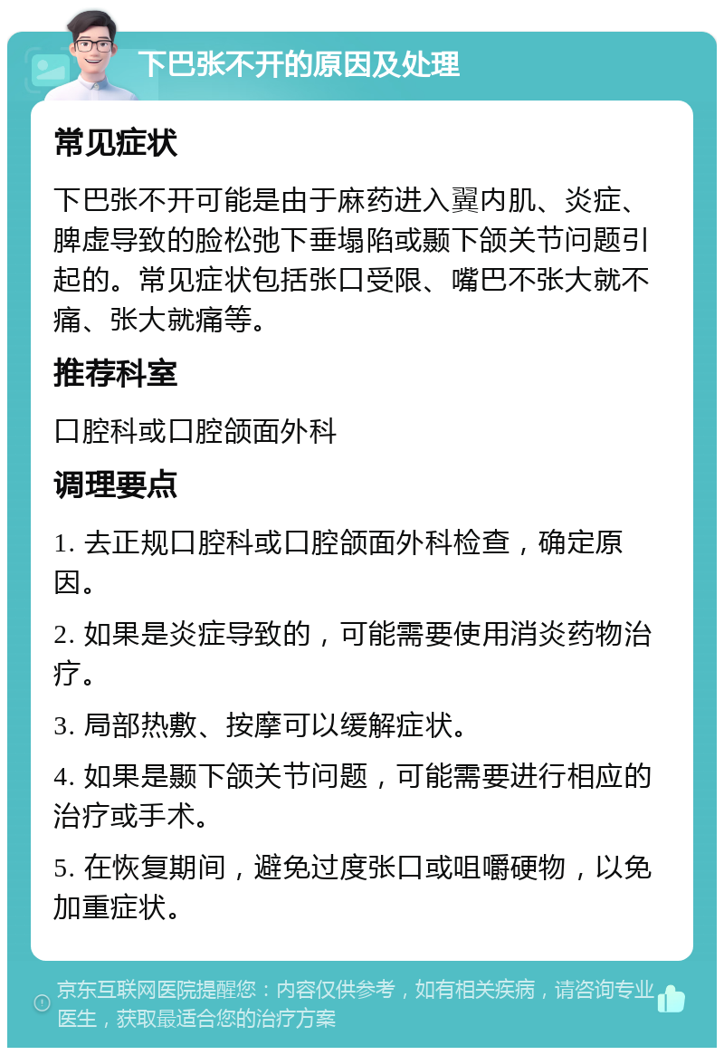 下巴张不开的原因及处理 常见症状 下巴张不开可能是由于麻药进入翼内肌、炎症、脾虚导致的脸松弛下垂塌陷或颞下颌关节问题引起的。常见症状包括张口受限、嘴巴不张大就不痛、张大就痛等。 推荐科室 口腔科或口腔颌面外科 调理要点 1. 去正规口腔科或口腔颌面外科检查，确定原因。 2. 如果是炎症导致的，可能需要使用消炎药物治疗。 3. 局部热敷、按摩可以缓解症状。 4. 如果是颞下颌关节问题，可能需要进行相应的治疗或手术。 5. 在恢复期间，避免过度张口或咀嚼硬物，以免加重症状。