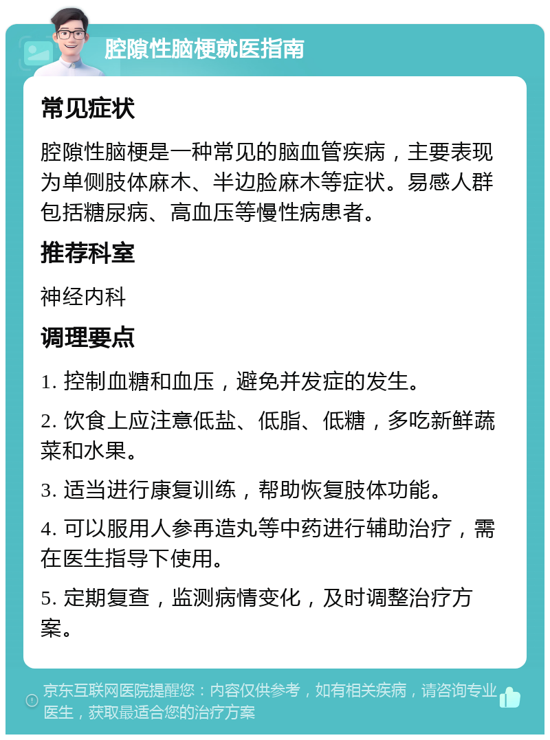 腔隙性脑梗就医指南 常见症状 腔隙性脑梗是一种常见的脑血管疾病，主要表现为单侧肢体麻木、半边脸麻木等症状。易感人群包括糖尿病、高血压等慢性病患者。 推荐科室 神经内科 调理要点 1. 控制血糖和血压，避免并发症的发生。 2. 饮食上应注意低盐、低脂、低糖，多吃新鲜蔬菜和水果。 3. 适当进行康复训练，帮助恢复肢体功能。 4. 可以服用人参再造丸等中药进行辅助治疗，需在医生指导下使用。 5. 定期复查，监测病情变化，及时调整治疗方案。