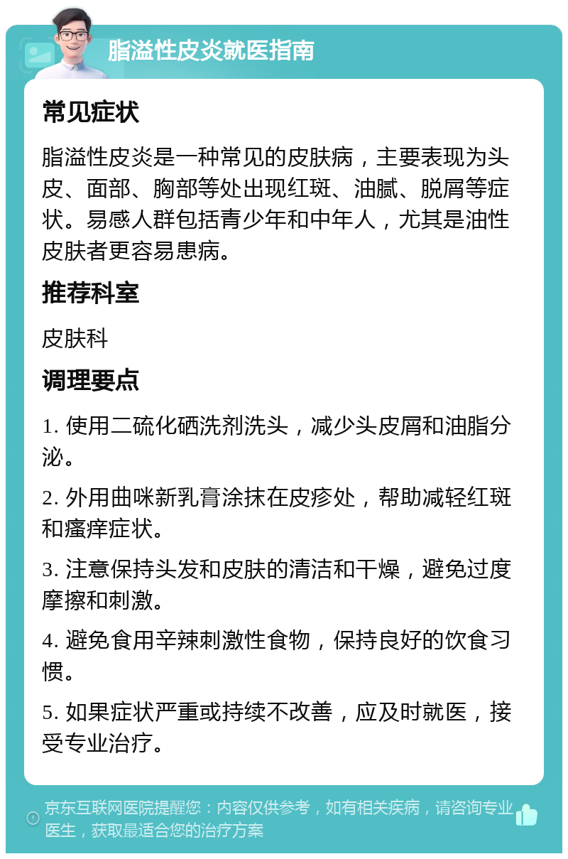 脂溢性皮炎就医指南 常见症状 脂溢性皮炎是一种常见的皮肤病，主要表现为头皮、面部、胸部等处出现红斑、油腻、脱屑等症状。易感人群包括青少年和中年人，尤其是油性皮肤者更容易患病。 推荐科室 皮肤科 调理要点 1. 使用二硫化硒洗剂洗头，减少头皮屑和油脂分泌。 2. 外用曲咪新乳膏涂抹在皮疹处，帮助减轻红斑和瘙痒症状。 3. 注意保持头发和皮肤的清洁和干燥，避免过度摩擦和刺激。 4. 避免食用辛辣刺激性食物，保持良好的饮食习惯。 5. 如果症状严重或持续不改善，应及时就医，接受专业治疗。