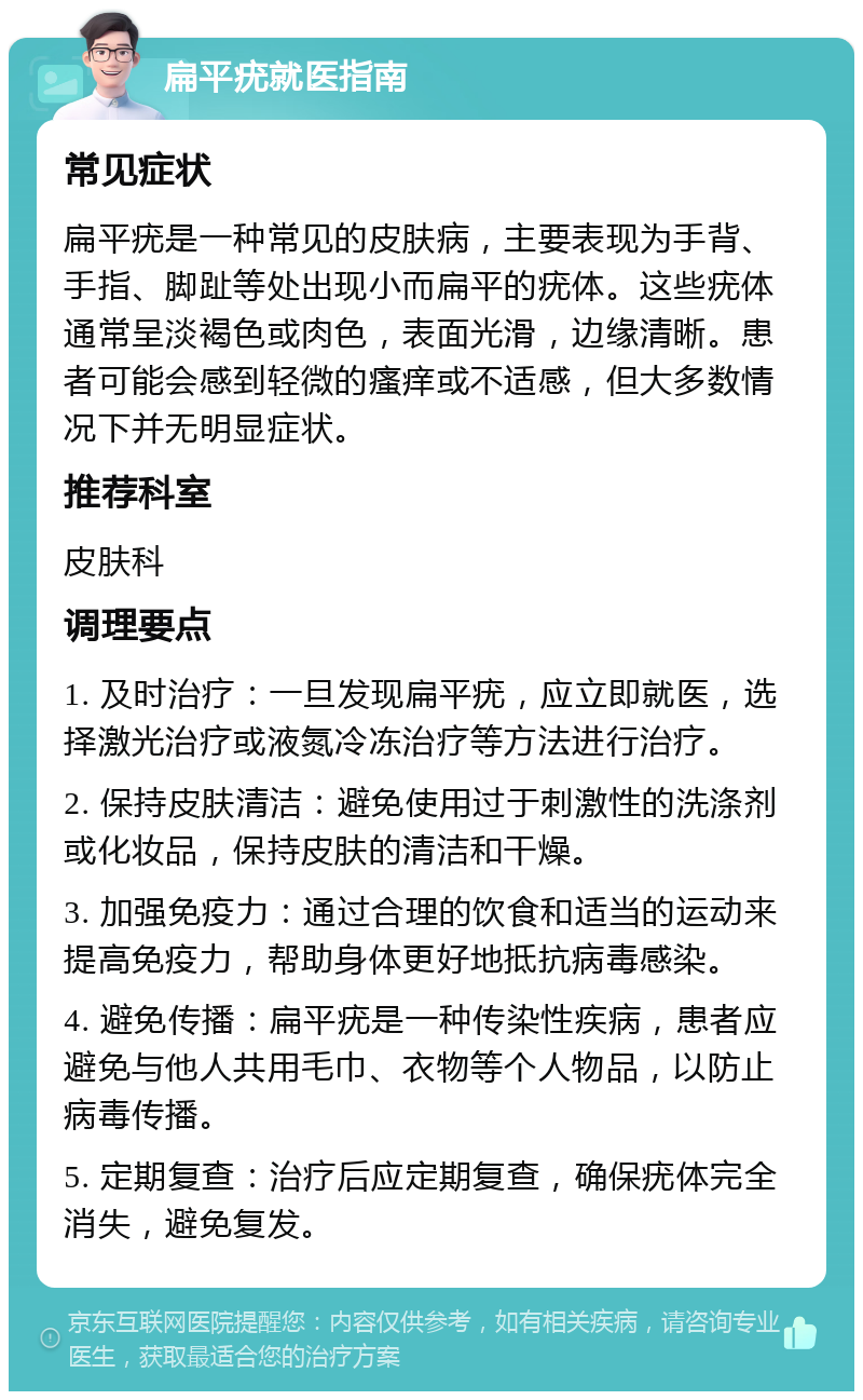 扁平疣就医指南 常见症状 扁平疣是一种常见的皮肤病，主要表现为手背、手指、脚趾等处出现小而扁平的疣体。这些疣体通常呈淡褐色或肉色，表面光滑，边缘清晰。患者可能会感到轻微的瘙痒或不适感，但大多数情况下并无明显症状。 推荐科室 皮肤科 调理要点 1. 及时治疗：一旦发现扁平疣，应立即就医，选择激光治疗或液氮冷冻治疗等方法进行治疗。 2. 保持皮肤清洁：避免使用过于刺激性的洗涤剂或化妆品，保持皮肤的清洁和干燥。 3. 加强免疫力：通过合理的饮食和适当的运动来提高免疫力，帮助身体更好地抵抗病毒感染。 4. 避免传播：扁平疣是一种传染性疾病，患者应避免与他人共用毛巾、衣物等个人物品，以防止病毒传播。 5. 定期复查：治疗后应定期复查，确保疣体完全消失，避免复发。