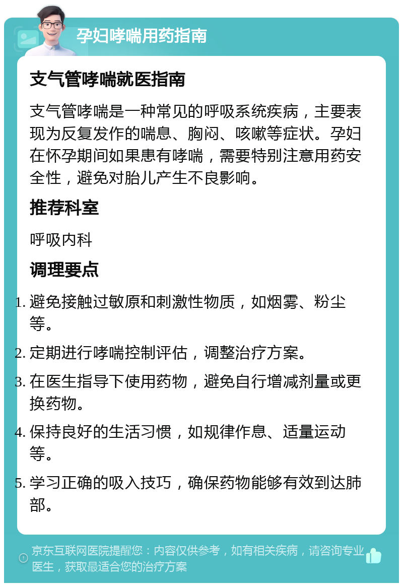 孕妇哮喘用药指南 支气管哮喘就医指南 支气管哮喘是一种常见的呼吸系统疾病，主要表现为反复发作的喘息、胸闷、咳嗽等症状。孕妇在怀孕期间如果患有哮喘，需要特别注意用药安全性，避免对胎儿产生不良影响。 推荐科室 呼吸内科 调理要点 避免接触过敏原和刺激性物质，如烟雾、粉尘等。 定期进行哮喘控制评估，调整治疗方案。 在医生指导下使用药物，避免自行增减剂量或更换药物。 保持良好的生活习惯，如规律作息、适量运动等。 学习正确的吸入技巧，确保药物能够有效到达肺部。