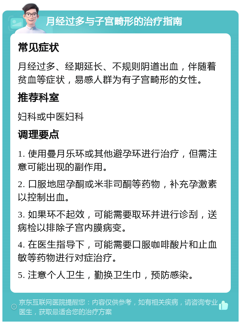 月经过多与子宫畸形的治疗指南 常见症状 月经过多、经期延长、不规则阴道出血，伴随着贫血等症状，易感人群为有子宫畸形的女性。 推荐科室 妇科或中医妇科 调理要点 1. 使用曼月乐环或其他避孕环进行治疗，但需注意可能出现的副作用。 2. 口服地屈孕酮或米非司酮等药物，补充孕激素以控制出血。 3. 如果环不起效，可能需要取环并进行诊刮，送病检以排除子宫内膜病变。 4. 在医生指导下，可能需要口服咖啡酸片和止血敏等药物进行对症治疗。 5. 注意个人卫生，勤换卫生巾，预防感染。