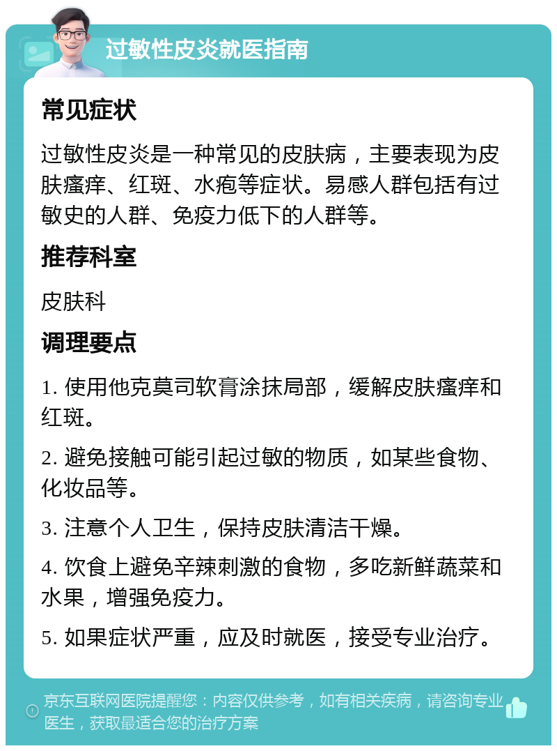 过敏性皮炎就医指南 常见症状 过敏性皮炎是一种常见的皮肤病，主要表现为皮肤瘙痒、红斑、水疱等症状。易感人群包括有过敏史的人群、免疫力低下的人群等。 推荐科室 皮肤科 调理要点 1. 使用他克莫司软膏涂抹局部，缓解皮肤瘙痒和红斑。 2. 避免接触可能引起过敏的物质，如某些食物、化妆品等。 3. 注意个人卫生，保持皮肤清洁干燥。 4. 饮食上避免辛辣刺激的食物，多吃新鲜蔬菜和水果，增强免疫力。 5. 如果症状严重，应及时就医，接受专业治疗。