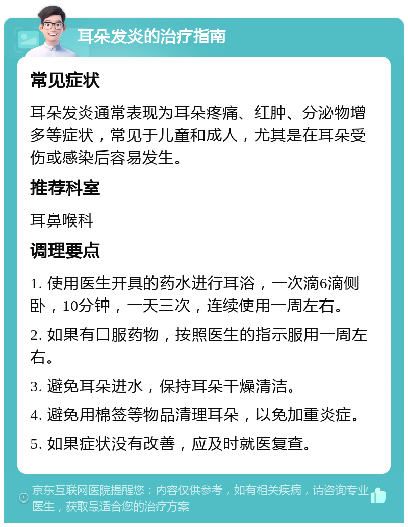 耳朵发炎的治疗指南 常见症状 耳朵发炎通常表现为耳朵疼痛、红肿、分泌物增多等症状，常见于儿童和成人，尤其是在耳朵受伤或感染后容易发生。 推荐科室 耳鼻喉科 调理要点 1. 使用医生开具的药水进行耳浴，一次滴6滴侧卧，10分钟，一天三次，连续使用一周左右。 2. 如果有口服药物，按照医生的指示服用一周左右。 3. 避免耳朵进水，保持耳朵干燥清洁。 4. 避免用棉签等物品清理耳朵，以免加重炎症。 5. 如果症状没有改善，应及时就医复查。