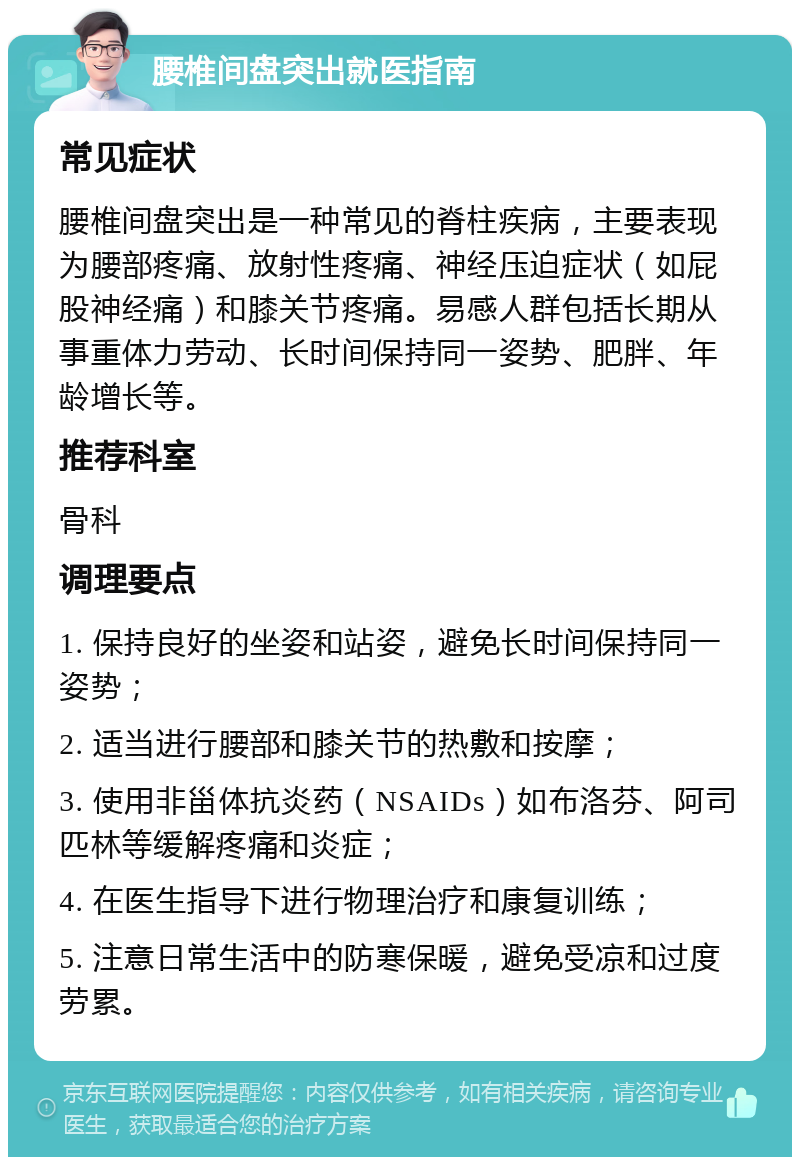 腰椎间盘突出就医指南 常见症状 腰椎间盘突出是一种常见的脊柱疾病，主要表现为腰部疼痛、放射性疼痛、神经压迫症状（如屁股神经痛）和膝关节疼痛。易感人群包括长期从事重体力劳动、长时间保持同一姿势、肥胖、年龄增长等。 推荐科室 骨科 调理要点 1. 保持良好的坐姿和站姿，避免长时间保持同一姿势； 2. 适当进行腰部和膝关节的热敷和按摩； 3. 使用非甾体抗炎药（NSAIDs）如布洛芬、阿司匹林等缓解疼痛和炎症； 4. 在医生指导下进行物理治疗和康复训练； 5. 注意日常生活中的防寒保暖，避免受凉和过度劳累。